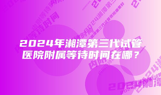 2024年湘潭第三代试管医院附属等待时间在哪？