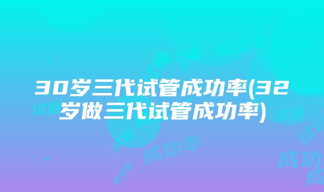 30岁三代试管成功率(32岁做三代试管成功率)