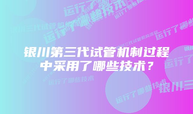 银川第三代试管机制过程中采用了哪些技术？