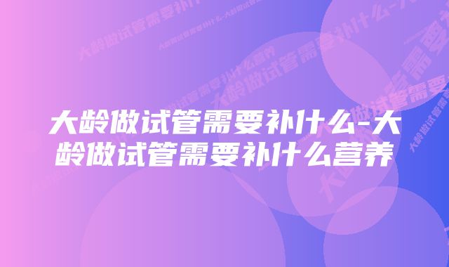 大龄做试管需要补什么-大龄做试管需要补什么营养