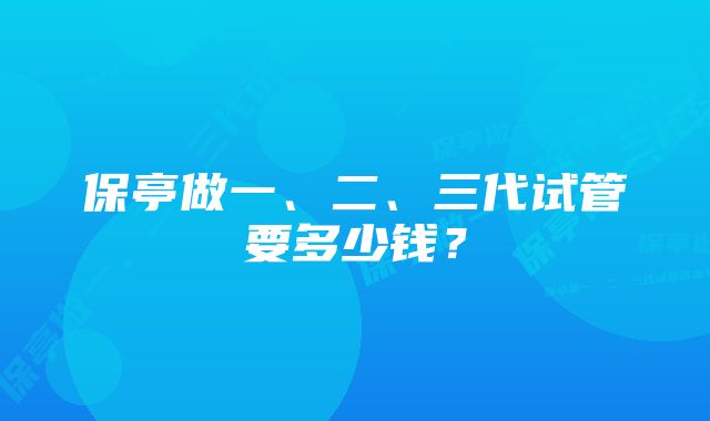 保亭做一、二、三代试管要多少钱？