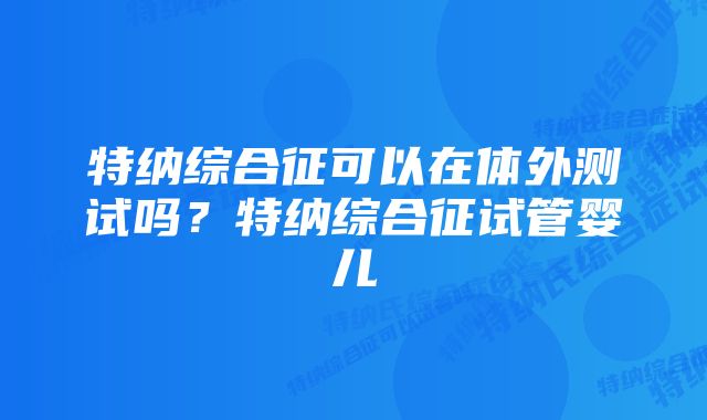 特纳综合征可以在体外测试吗？特纳综合征试管婴儿