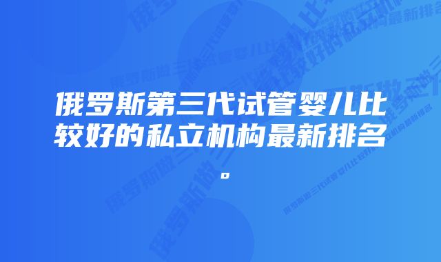 俄罗斯第三代试管婴儿比较好的私立机构最新排名。