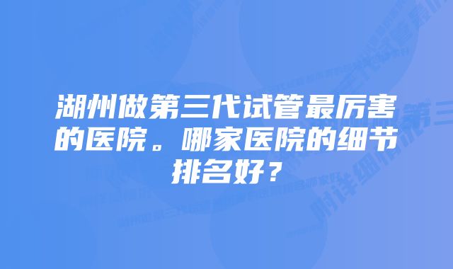 湖州做第三代试管最厉害的医院。哪家医院的细节排名好？