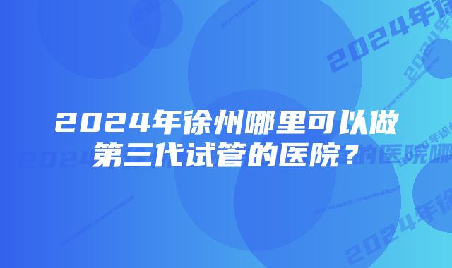 2024年徐州哪里可以做第三代试管的医院？