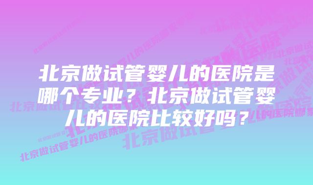 北京做试管婴儿的医院是哪个专业？北京做试管婴儿的医院比较好吗？