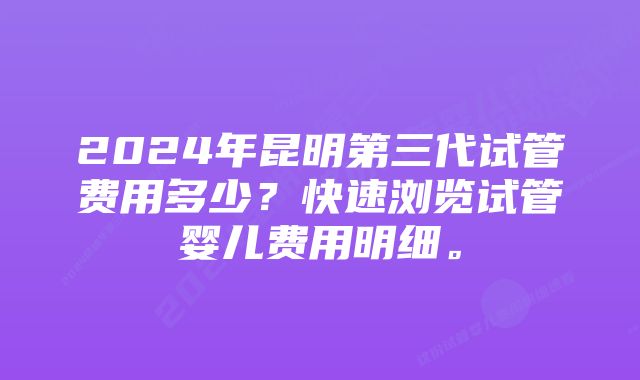 2024年昆明第三代试管费用多少？快速浏览试管婴儿费用明细。