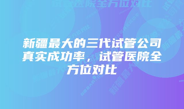 新疆最大的三代试管公司真实成功率，试管医院全方位对比