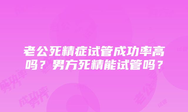 老公死精症试管成功率高吗？男方死精能试管吗？