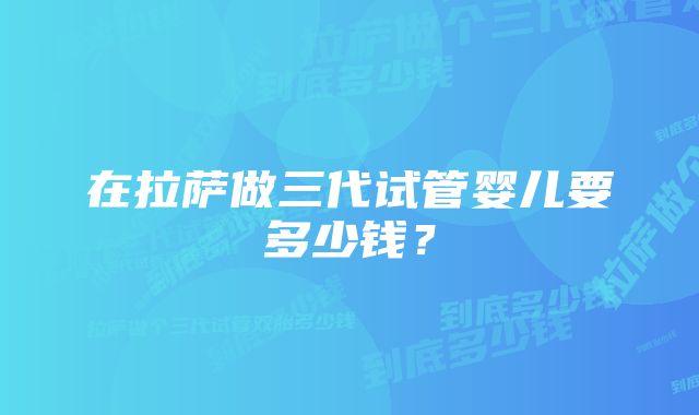 在拉萨做三代试管婴儿要多少钱？