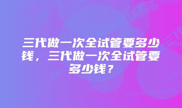 三代做一次全试管要多少钱，三代做一次全试管要多少钱？