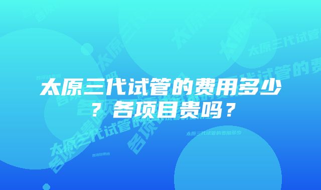 太原三代试管的费用多少？各项目贵吗？