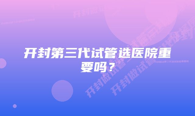 开封第三代试管选医院重要吗？