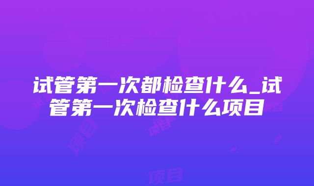 试管第一次都检查什么_试管第一次检查什么项目