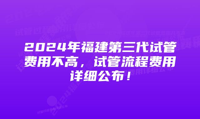 2024年福建第三代试管费用不高，试管流程费用详细公布！