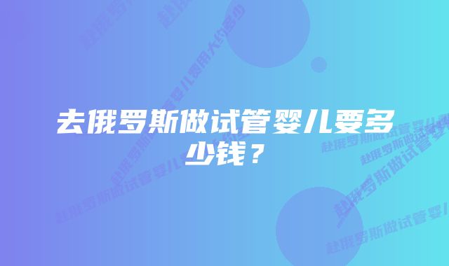 去俄罗斯做试管婴儿要多少钱？