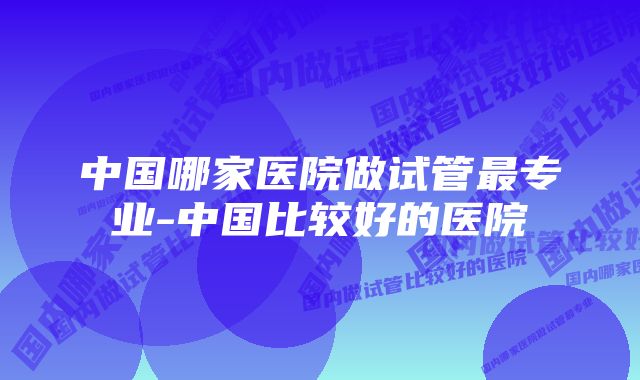 中国哪家医院做试管最专业-中国比较好的医院