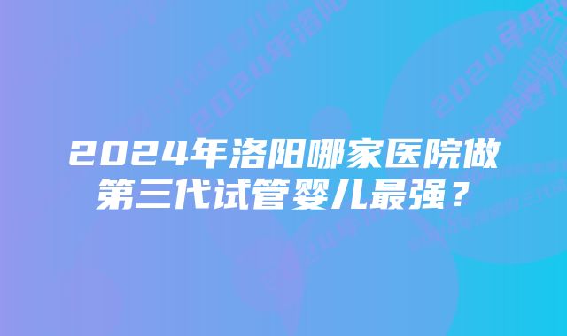 2024年洛阳哪家医院做第三代试管婴儿最强？