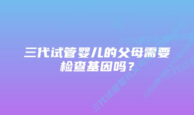 三代试管婴儿的父母需要检查基因吗？