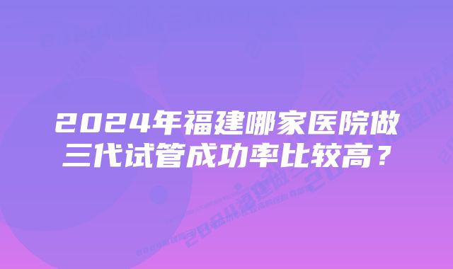 2024年福建哪家医院做三代试管成功率比较高？