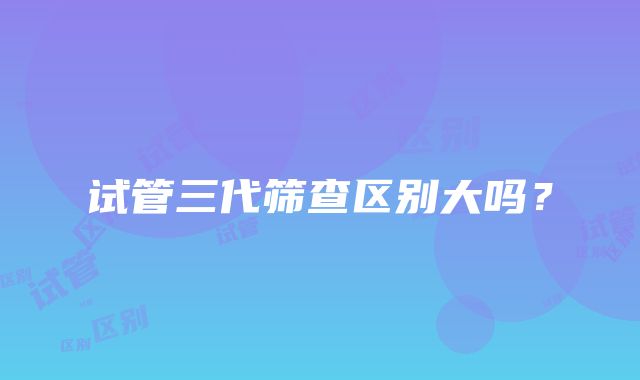 试管三代筛查区别大吗？