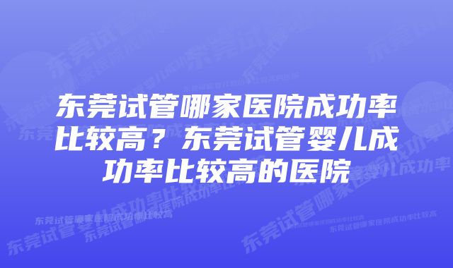 东莞试管哪家医院成功率比较高？东莞试管婴儿成功率比较高的医院