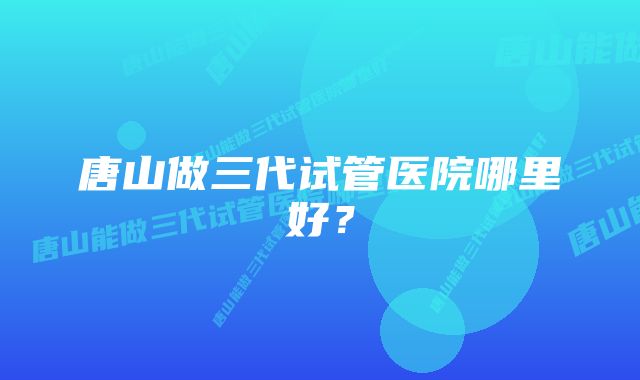 唐山做三代试管医院哪里好？