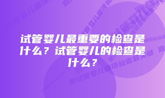 试管婴儿最重要的检查是什么？试管婴儿的检查是什么？