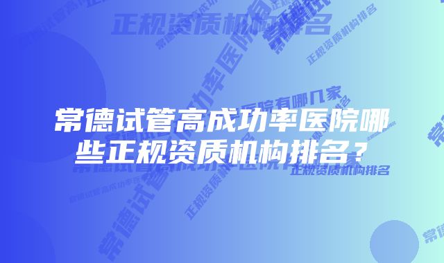 常德试管高成功率医院哪些正规资质机构排名？