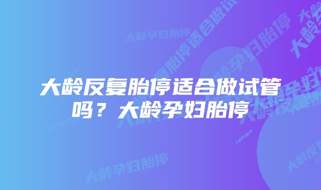 大龄反复胎停适合做试管吗？大龄孕妇胎停