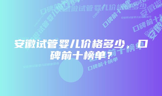 安徽试管婴儿价格多少，口碑前十榜单？