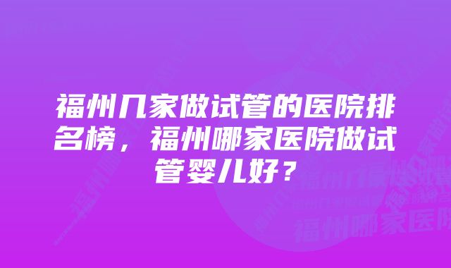 福州几家做试管的医院排名榜，福州哪家医院做试管婴儿好？