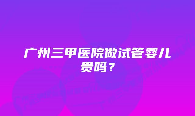 广州三甲医院做试管婴儿贵吗？