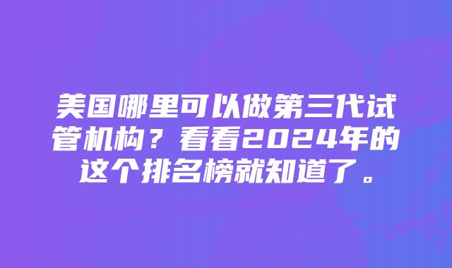 美国哪里可以做第三代试管机构？看看2024年的这个排名榜就知道了。