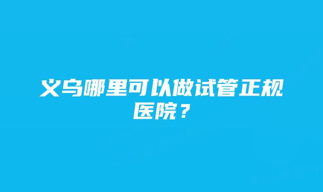 义乌哪里可以做试管正规医院？