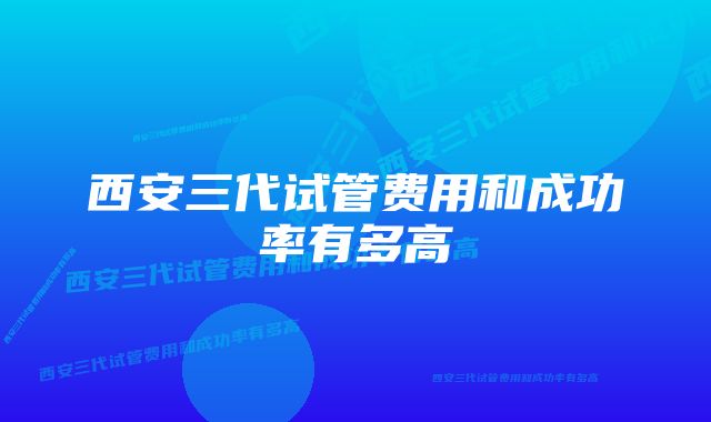 西安三代试管费用和成功率有多高