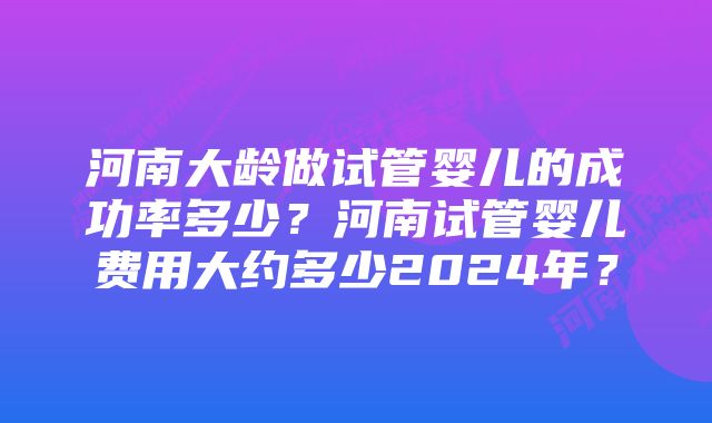 河南大龄做试管婴儿的成功率多少？河南试管婴儿费用大约多少2024年？