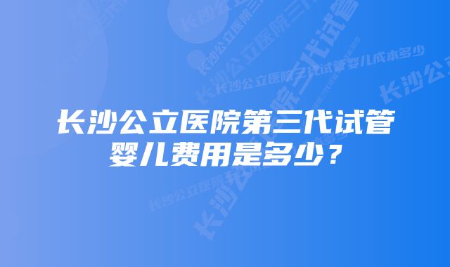 长沙公立医院第三代试管婴儿费用是多少？