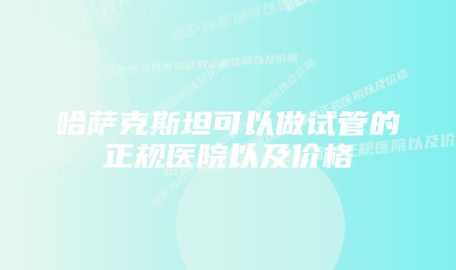 哈萨克斯坦可以做试管的正规医院以及价格