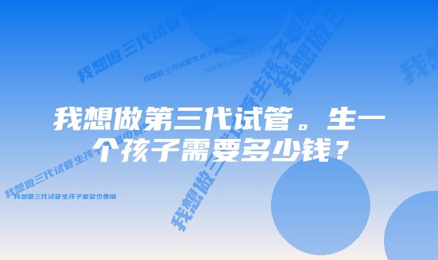 我想做第三代试管。生一个孩子需要多少钱？