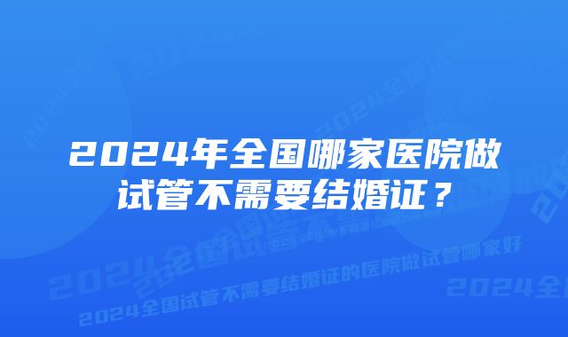 2024年全国哪家医院做试管不需要结婚证？