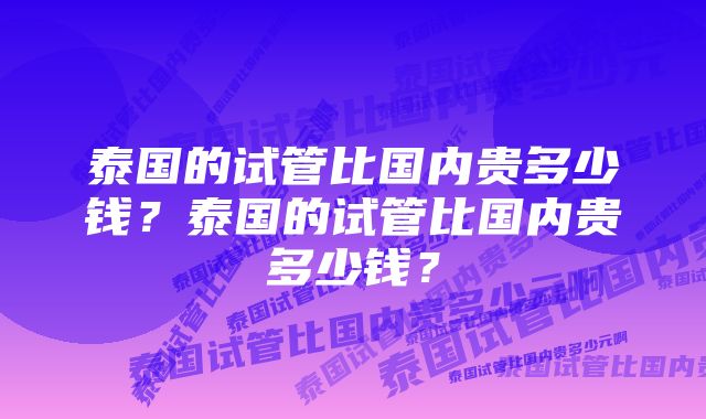 泰国的试管比国内贵多少钱？泰国的试管比国内贵多少钱？