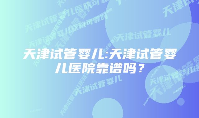 天津试管婴儿:天津试管婴儿医院靠谱吗？