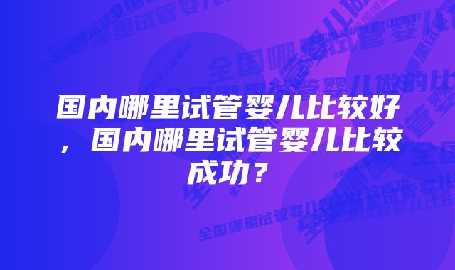 国内哪里试管婴儿比较好，国内哪里试管婴儿比较成功？