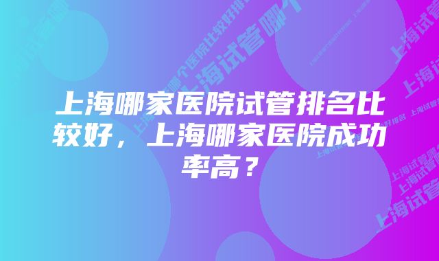 上海哪家医院试管排名比较好，上海哪家医院成功率高？