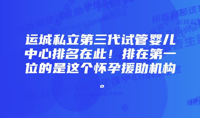 运城私立第三代试管婴儿中心排名在此！排在第一位的是这个怀孕援助机构。