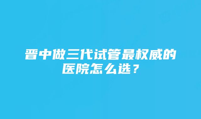 晋中做三代试管最权威的医院怎么选？