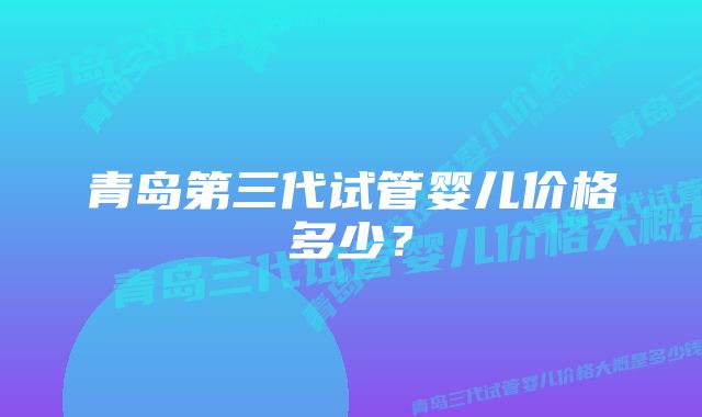 青岛第三代试管婴儿价格多少？