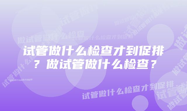 试管做什么检查才到促排？做试管做什么检查？