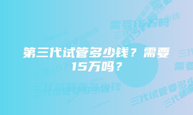 第三代试管多少钱？需要15万吗？